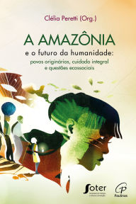 Title: A Amazônia e o futuro da humanidade: Povos originários, cuidado integral e questões ecossociais, Author: Clélia Peretti