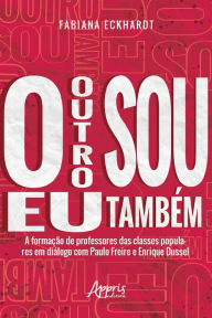 Title: O Outro sou eu Também a Formação de Professores das Classes Populares em Diálogo com Paulo Freire e Enrique Dussel, Author: Fabiana Eckhardt