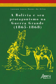 Title: A Bolívia e seu Protagonismo na Guerra Grande (1865-1868), Author: Leonam Lauro Nunes da Silva