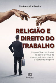 Title: Religião e Direito do Trabalho: uma análise dos limites do poder diretivo do empregador em relação à liberdade religiosa, Author: Tarcísio Anício Pereira