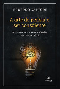 Title: A arte de pensar e ser consciente: um ensaio sobre a humanidade, a vida e a existência, Author: Eduardo Sartore