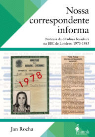 Title: Nossa correspondente informa: Notícias da ditadura brasileira na BBC de Londres: 1973-1985, Author: Jan Rocha