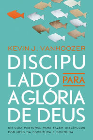 Title: Discipulado para a glória de Deus: Um guia pastoral para fazer discípulos por meio da escritura e doutrina, Author: Kevin Vanhoozer