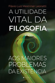 Title: A utilidade vital da Filosofia aos maiores problemas da existência, Author: Flávio Luiz Mestriner Leonetti