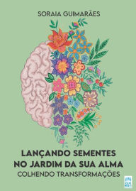 Title: Lançando sementes no jardim da sua alma: Colhendo transformações, Author: Soraia Guimarães