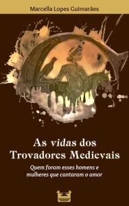 Title: As vidas dos Trovadores Medievais: Quem foram esses homens e mulheres que cantaram o amor, Author: Marcella Lopes Guimarães