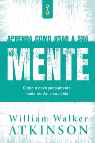 Title: Aprenda Como Usar a sua Mente, Author: William Walker Atkinson