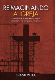 Title: Reimaginando a igreja: Para quem busca mais do que simplesmente um grupo religioso, Author: Frank Viola