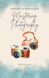Title: Through The Digital Lens - Mastering Photography, Author: Timothy Ray