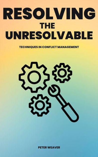 Resolving The Unresolvable - Techniques In Conflict Management By Peter 