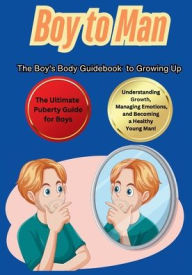 Title: Boy to Man The Boy's Body Guidebook to Growing Up: The Ultimate Puberty Guide for Boys Understanding Growth, Managing Emotions, and Becoming a Healthy Young Man!, Author: Max Carter