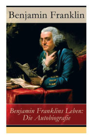 Title: Benjamin Franklins Leben: Die Autobiografie, Author: Benjamin Franklin