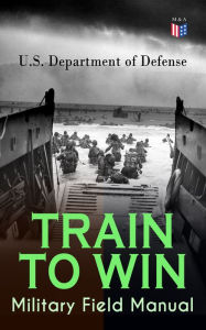 Title: TRAIN TO WIN - Military Field Manual: Principles of Training, The Role of Leaders, Developing the Unit Training Plan, The Army Operations Process, Training for Battle, Training Environment, Realistic Training, Command Training Guidance., Author: U.S. Department of Defense