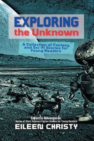 Title: Exploring the Unknown: A Collection of Fantasy and Sci-Fi Stories for Young Readers, Author: Eileen Christy