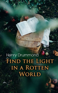 Title: Find the Light in a Rotten World: The Three Elements of a Complete Life; Natural Law in the Spiritual World; Love, the Greatest Thing in the World; Eternal Life..., Author: Henry Drummond