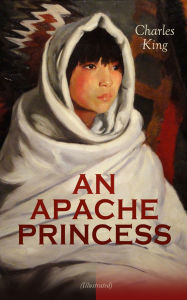 Title: AN APACHE PRINCESS (Illustrated): Western Classic - A Tale of the Indian Frontier (From the Renowned Author A Daughter of the Sioux, The Colonel's Daughter, Fort Frayne and An Army Wife), Author: Charles King