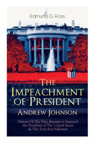 Title: The Impeachment of President Andrew Johnson - History Of The First Attempt to Impeach the President of The United States & The Trial that Followed: Actions of the House of Representatives & Trial by the Senate for High Crimes and Misdemeanors in Office, Author: Edmund G. Ross