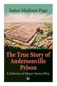 Title: The True Story of Andersonville Prison: A Defense of Major Henry Wirz: The Prisoners and Their Keepers, Daily Life at Prison, Execution of the Raiders, The Facts of Wirz's Life, the Accusations Against Wirz, The Trial, Author: James Madison Page