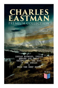 Title: CHARLES EASTMAN Premium Collection: Indian Boyhood, Indian Heroes and Great Chieftains, The Soul of the Indian & From the Deep Woods to Civilization, Author: Charles A. Eastman
