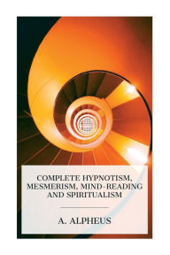 Title: Complete Hypnotism, Mesmerism, Mind-Reading and Spiritualism: How to Hypnotize: Being an Exhaustive and Practical System of Method, Application, and Use, Author: A Alpheus