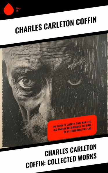 Charles Carleton Coffin: Collected Works: The Story of Liberty, Civil War Live, Old Times in the Colonies, The Boys of '61, Following the Flag