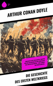 Title: Die Geschichte des Ersten Weltkriegs: Einblicke in die Schlachten, Truppen und das Heldentum an den Frontlinien des Ersten Weltkriegs - Eine globale Militärgeschichte., Author: Arthur Conan Doyle