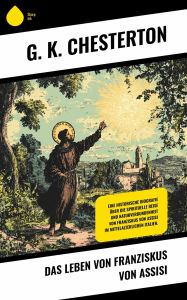 Title: Das Leben von Franziskus von Assisi: Eine historische Biografie über die spirituelle Reise und Naturverbundenheit von Franziskus von Assisi im mittelalterlichen Italien., Author: G. K. Chesterton