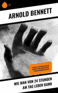Title: Wie man von 24 Stunden am Tag leben kann: Effektive Zeitnutzung für ein erfülltes und erfolgreiches Leben im modernen Alltag, Author: Arnold Bennett