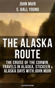 Title: THE ALASKA ROUTE (Illustrated Edition): The Cruise of the Corwin, Travels in Alaska, Stickeen & Alaska Days with John Muir, Author: John Muir