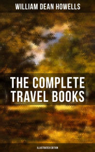 Title: The Complete Travel Books of W.D. Howells (Illustrated Edition): Venetian Life, Italian Journeys, Roman Holidays and Others, London Films & Seven English Cities, Author: William Dean Howells