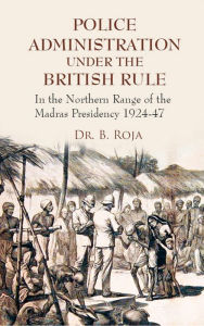 Title: Police Administration Under The British Rule: In the Northern Range of the Madras Presidency 1924-47, Author: Dr. B. Roja