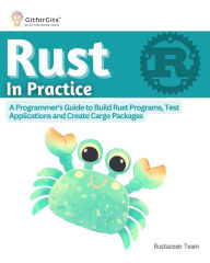 Title: Rust In Practice: A Programmers Guide to Build Rust Programs, Test Applications and Create Cargo Packages, Author: Rustacean Team