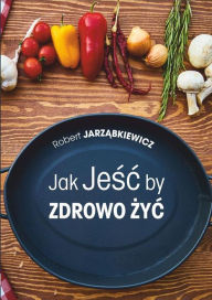 Title: Jak Jesc by Zdrowo Zyc, Author: Robert Jarzabkiewicz