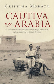 Title: Cautiva en Arabia: La extraordinaria historia de la condesa Marga d'Andurain, espía y aventurera, Author: Cristina Morató