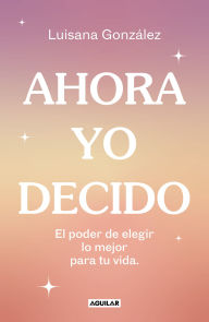 Title: Ahora yo decido. El poder de elegir lo mejor para tu vida / Now I Decide: The Power to Choose What's Best for Your Life, Author: Luisana González