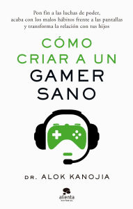 Title: Cómo criar a un gamer sano: Pon fin a las luchas de poder, acaba con los malos hábitos frente a las pantallas y transforma la relación con tus hijos, Author: Dr. Alok Kanojia