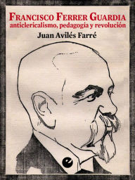 Title: Francisco Ferrer Guardia: Anticlericalismo, pedagogía y revolución, Author: Juan Avilés Farré
