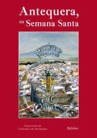 Title: Antequera, su Semana Santa, Author: Agrupación de Hermandades y Cofradías de Semana Santa de Antequera