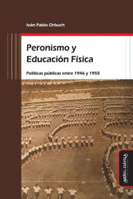 Title: Peronismo y Educación Física: Políticas públicas entre 1946 y 1955, Author: Iván Pablo Orbuch