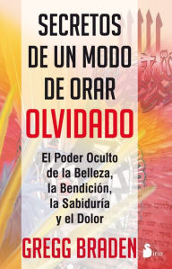 Title: Secretos de un modo de orar olvidado: El poder oculto de la belleza, la bendición, la sabiduría y el dolor, Author: Gregg Braden