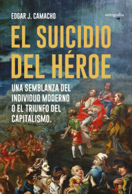 Title: El suicidio del héroe: Una semblanza del individuo moderno o el triunfo del capitalismo, Author: Edgar J. Camacho