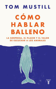 Title: Cómo hablar balleno: La sorpresa, el placer y el valor de escuchar a los animales, Author: Tom Mustill