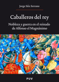 Title: Caballeros del rey: Nobleza y guerra en el reinado de Alfonso el Magnánimo, Author: Jorge Sáiz Serrano