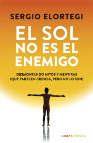 Title: El sol no es el enemigo: Desmontando mitos y mentiras (que parecen ciencia, pero no lo son), Author: Sergio Elortegi