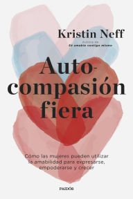 Title: Autocompasión fiera: Cómo las mujeres pueden utilizar la amabilidad para expresarse, empoderarse y crecer, Author: Kristin Neff