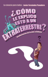 Title: ¿Cómo le explico esto a un extraterrestre?: Incoherencias de la vida cotidiana. La ciencia para todos, Author: Javier Fernández Panadero