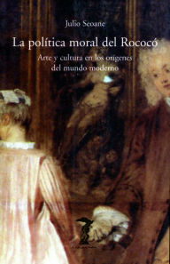 Title: La política moral del Rococó: Arte y cultura en los orígenes del mundo moderno, Author: Julio Seoane Pinilla