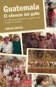 Title: Guatemala. El silencio del gallo: Un misionero español en la guerra más cruenta de América, Author: Carlos Santos
