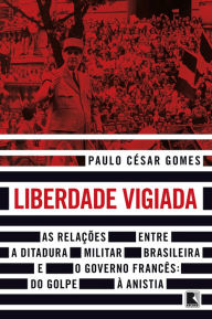 Title: Liberdade vigiada: As relações entre a ditadura militar brasileira e o governo francês: Do golpe à anistia, Author: Paulo César Gomes