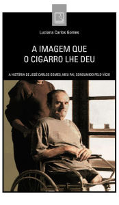 Title: A imagem que o cigarro lhe deu: A história de José Carlos Gomes, meu pai, consumido pelo vício, Author: Luciana Carlos Gomes